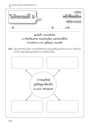 คู่มือครูสอนทางไกลผ่านดาวเทียมสำ�หรับโรงเรียนปลายทาง
186
จุดเน้นที่ 1 ความเป็นไทย
1.2 ศิลปวัฒนธรรม ขนมธรรมเนียม และประเพณีไทย
(การแต่งกาย ภาษา ภูมิปัญญา ประเพณี)
คำ�สั่ง	 ในฐานะที่นักเรียนเป็นเด็ก นักเรียนมีวิธีที่จะช่วยอนุรักษ์ภูมิปัญญาท้องถิ่นอย่างไรบ้าง ให้นักเรียน
	 บอกวิธีการอนุรักษ์ภูมิปัญญาท้องถิ่นตามความคิดของนักเรียน
รายวิชา
หน้าที่พลเมือง
รหัสวิชา ส13233
ใบกิจกรรมที่ 5
ชื่อ..............................................................................................................................................ชั้น...........................................เลขที่..............................
การอนุรักษ์
ภูมิปัญญาท้องถิ่น
(Local Wisdom)
 