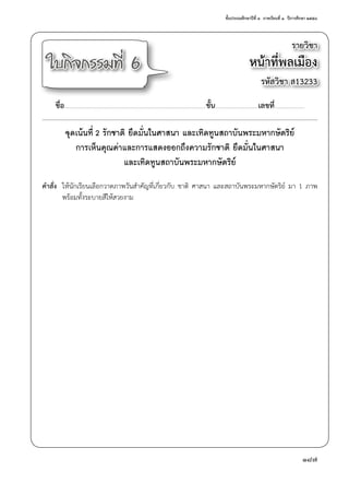ชั้นประถมศึกษาปีที่ ๓  ภาคเรียนที่ ๑  ปีการศึกษา ๒๕๕๘
187
รายวิชา
หน้าที่พลเมือง
รหัสวิชา ส13233
ใบกิจกรรมที่ 6
ชื่อ..............................................................................................................................................ชั้น...........................................เลขที่..............................
จุดเน้นที่ 2 รักชาติ ยึดมั่นในศาสนา และเทิดทูนสถาบันพระมหากษัตริย์
การเห็นคุณค่าและการแสดงออกถึงความรักชาติ ยึดมั่นในศาสนา
และเทิดทูนสถาบันพระมหากษัตริย์
คำ�สั่ง	 ให้นักเรียนเลือกวาดภาพวันสำ�คัญที่เกี่ยวกับ ชาติ ศาสนา และสถาบันพระมหากษัตริย์ มา 1 ภาพ
	 พร้อมทั้งระบายสีให้สวยงาม
 