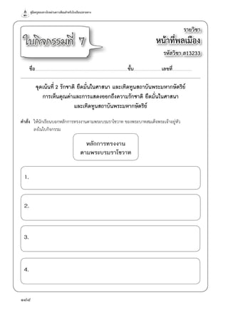 คู่มือครูสอนทางไกลผ่านดาวเทียมสำ�หรับโรงเรียนปลายทาง
188
รายวิชา
หน้าที่พลเมือง
รหัสวิชา ส13233
ใบกิจกรรมที่ 7
ชื่อ..............................................................................................................................................ชั้น...........................................เลขที่..............................
จุดเน้นที่ 2 รักชาติ ยึดมั่นในศาสนา และเทิดทูนสถาบันพระมหากษัตริย์
การเห็นคุณค่าและการแสดงออกถึงความรักชาติ ยึดมั่นในศาสนา
และเทิดทูนสถาบันพระมหากษัตริย์
คำ�สั่ง	 ให้นักเรียนบอกหลักการทรงงานตามพระบรมราโชวาท ของพระบาทสมเด็จพระเจ้าอยู่หัว
	 ลงในใบกิจกรรม
หลักการทรงงาน
ตามพระบรมราโชวาท
1.
3.
2.
4.
 