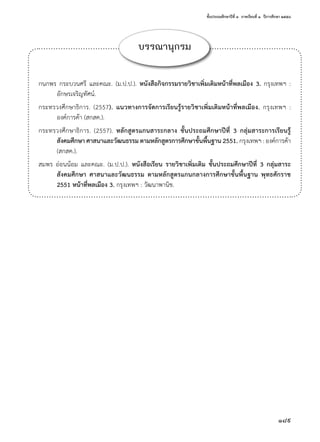 ชั้นประถมศึกษาปีที่ ๓  ภาคเรียนที่ ๑  ปีการศึกษา ๒๕๕๘
189
บรรณานุกรม
กนกพร กระบวนศรี และคณะ. (ม.ป.ป.). หนังสือกิจกรรมรายวิชาเพิ่มเติมหน้าที่พลเมือง 3. กรุงเทพฯ :
อักษรเจริญทัศน์.
กระทรวงศึกษาธิการ. (2557). แนวทางการจัดการเรียนรู้รายวิชาเพิ่มเติมหน้าที่พลเมือง. กรุงเทพฯ :
องค์การค้า (สกสค.).
กระทรวงศึกษาธิการ. (2557). หลักสูตรแกนสาระกลาง ชั้นประถมศึกษาปีที่ 3 กลุ่มสาระการเรียนรู้
สังคมศึกษา ศาสนาและวัฒนธรรม ตามหลักสูตรการศึกษาขั้นพื้นฐาน 2551. กรุงเทพฯ : องค์การค้า 
(สกสค.).
สมพร อ่อนน้อม และคณะ. (ม.ป.ป.). หนังสือเรียน รายวิชาเพิ่มเติม ชั้นประถมศึกษาปีที่ 3 กลุ่มสาระ
สังคมศึกษา ศาสนาและวัฒนธรรม ตามหลักสูตรแกนกลางการศึกษาขั้นพื้นฐาน พุทธศักราช
2551 หน้าที่พลเมือง 3. กรุงเทพฯ : วัฒนาพานิช.
 