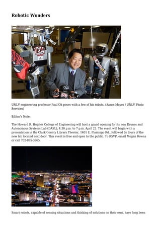 Robotic Wonders
UNLV engineering professor Paul Oh poses with a few of his robots. (Aaron Mayes / UNLV Photo
Services)
Editor's Note:
The Howard R. Hughes College of Engineering will host a grand opening for its new Drones and
Autonomous Systems Lab (DASL), 4:30 p.m. to 7 p.m. April 23. The event will begin with a
presentation in the Clark County Library Theater, 1401 E. Flamingo Rd., followed by tours of the
new lab located next door. This event is free and open to the public. To RSVP, email Megan Downs
or call 702-895-3965.
Smart robots, capable of sensing situations and thinking of solutions on their own, have long been
 