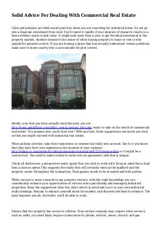 Solid Advice For Dealing With Commercial Real Estate
Calm and patience are both sound practices when you are searching for industrial home. Do not go
into a financial investment from rush. You'll regret it rapidly if your absence of research results in a
home without much re-sale value. It might take more than a year to get the ideal investment in the
property market. Another element to be aware of when buying property to lease or rent is who
spends for parasite control. If you are leasing a space that has actually understood vermin problems,
make sure to learn exactly who is accountable for pest control.
Ideally, now that you have actually read this post, you are
http://www.gokloffices.com/office_rental_menara_dion.php ready to take on the world of commercial
real estate. You prepare now, more than ever! With any luck, these suggestions can assist you start
so that you might succeed with industrial real estate.
When picking a broker, take their experience in commercial realty into account. See to it you know
that they have their own expertise in the location of your curiosity
http://rahim-co.com/property-listing/corporate-real-estate/all/126-menara-dion or it might be a
venture lost. You need to make certain to enter into an agreement with that is unique.
Check all disclosures a prospective realty agent that you wish to work with. Keep in mind that a dual
firm is also an option.This suggests the realty firm will certainly work as the landlord and the
property owner throughout the transaction. Dual agency needs to be revealed and both parties.
While success is never ensured in any property venture, with the right knowledge you can
considerably enhance your opportunities of success when purchasing and managing industrial
properties. Keep the suggestions from this short article in mind and use it to your own industrial
realty dealings. Remain to educate yourself about the market, and discover methods to enhance. The
most business you do, the better you'll be able to work.
Ensure that the property has access to utilities. Your certain company may require extra services,
such as cable, you most likely require connections for phone, electric, sewer, electric and gas.
 