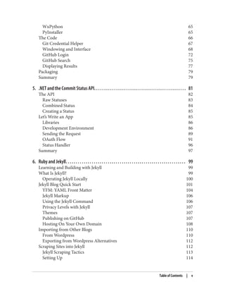 WxPython 65
PyInstaller 65
The Code 66
Git Credential Helper 67
Windowing and Interface 68
GitHub Login 72
GitHub Search 75
Displaying Results 77
Packaging 79
Summary 79
5. .NET and the Commit Status API. . . . . . . . . . . . . . . . . . . . . . . . . . . . . . . . . . . . . . . . . . . . . . 81
The API 82
Raw Statuses 83
Combined Status 84
Creating a Status 85
Let’s Write an App 85
Libraries 86
Development Environment 86
Sending the Request 89
OAuth Flow 91
Status Handler 96
Summary 97
6. Ruby and Jekyll. . . . . . . . . . . . . . . . . . . . . . . . . . . . . . . . . . . . . . . . . . . . . . . . . . . . . . . . . . . . 99
Learning and Building with Jekyll 99
What Is Jekyll? 99
Operating Jekyll Locally 100
Jekyll Blog Quick Start 101
YFM: YAML Front Matter 104
Jekyll Markup 106
Using the Jekyll Command 106
Privacy Levels with Jekyll 107
Themes 107
Publishing on GitHub 107
Hosting On Your Own Domain 108
Importing from Other Blogs 110
From Wordpress 110
Exporting from Wordpress Alternatives 112
Scraping Sites into Jekyll 112
Jekyll Scraping Tactics 113
Setting Up 114
Table of Contents | v
 