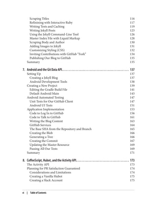 Scraping Titles 116
Refinining with Interactive Ruby 117
Writing Tests and Caching 119
Writing Jekyll Posts 123
Using the Jekyll Command-Line Tool 126
Master Index File with Liquid Markup 128
Scraping Body and Author 130
Adding Images to Jekyll 131
Customizing Styling (CSS) 132
Inviting Contributions with GitHub “Fork” 134
Publishing Our Blog to GitHub 135
Summary 135
7. Android and the Git Data API. . . . . . . . . . . . . . . . . . . . . . . . . . . . . . . . . . . . . . . . . . . . . . . . 137
Setting Up 137
Creating a Jekyll Blog 137
Android Development Tools 138
Creating a New Project 139
Editing the Gradle Build File 141
Default Android Main 143
Android Automated Testing 147
Unit Tests for Our GitHub Client 147
Android UI Tests 151
Application Implementation 153
Code to Log In to GitHub 156
Code to Talk to GitHub 161
Writing the Blog Content 163
GitHub Services 164
The Base SHA from the Repository and Branch 165
Creating the Blob 166
Generating a Tree 166
Creating the Commit 167
Updating the Master Resource 169
Passing All Our Tests 169
Summary 171
8. CoffeeScript, Hubot, and the Activity API. . . . . . . . . . . . . . . . . . . . . . . . . . . . . . . . . . . . . . 173
The Activity API 173
Planning for PR Satisfaction Guaranteed 174
Considerations and Limitations 174
Creating a Vanilla Hubot 175
Creating a Slack Account 175
vi | Table of Contents
 