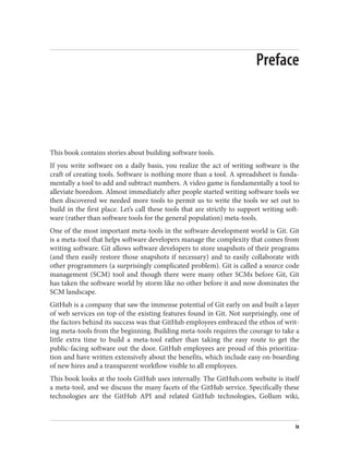 Preface
This book contains stories about building software tools.
If you write software on a daily basis, you realize the act of writing software is the
craft of creating tools. Software is nothing more than a tool. A spreadsheet is funda‐
mentally a tool to add and subtract numbers. A video game is fundamentally a tool to
alleviate boredom. Almost immediately after people started writing software tools we
then discovered we needed more tools to permit us to write the tools we set out to
build in the first place. Let’s call these tools that are strictly to support writing soft‐
ware (rather than software tools for the general population) meta-tools.
One of the most important meta-tools in the software development world is Git. Git
is a meta-tool that helps software developers manage the complexity that comes from
writing software. Git allows software developers to store snapshots of their programs
(and then easily restore those snapshots if necessary) and to easily collaborate with
other programmers (a surprisingly complicated problem). Git is called a source code
management (SCM) tool and though there were many other SCMs before Git, Git
has taken the software world by storm like no other before it and now dominates the
SCM landscape.
GitHub is a company that saw the immense potential of Git early on and built a layer
of web services on top of the existing features found in Git. Not surprisingly, one of
the factors behind its success was that GitHub employees embraced the ethos of writ‐
ing meta-tools from the beginning. Building meta-tools requires the courage to take a
little extra time to build a meta-tool rather than taking the easy route to get the
public-facing software out the door. GitHub employees are proud of this prioritiza‐
tion and have written extensively about the benefits, which include easy on-boarding
of new hires and a transparent workflow visible to all employees.
This book looks at the tools GitHub uses internally. The GitHub.com website is itself
a meta-tool, and we discuss the many facets of the GitHub service. Specifically these
technologies are the GitHub API and related GitHub technologies, Gollum wiki,
ix
 