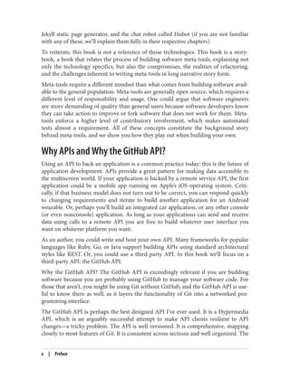 Jekyll static page generator, and the chat robot called Hubot (if you are not familiar
with any of these, we’ll explain them fully in their respective chapters).
To reiterate, this book is not a reference of those technologies. This book is a story-
book, a book that relates the process of building software meta-tools, explaining not
only the technology specifics, but also the compromises, the realities of refactoring,
and the challenges inherent to writing meta-tools in long narrative story form.
Meta-tools require a different mindset than what comes from building software avail‐
able to the general population. Meta-tools are generally open source, which requires a
different level of responsibility and usage. One could argue that software engineers
are more demanding of quality than general users because software developers know
they can take action to improve or fork software that does not work for them. Meta-
tools enforce a higher level of contributory involvement, which makes automated
tests almost a requirement. All of these concepts constitute the background story
behind meta-tools, and we show you how they play out when building your own.
Why APIs and Why the GitHub API?
Using an API to back an application is a common practice today: this is the future of
application development. APIs provide a great pattern for making data accessible to
the multiscreen world. If your application is backed by a remote service API, the first
application could be a mobile app running on Apple’s iOS operating system. Criti‐
cally, if that business model does not turn out to be correct, you can respond quickly
to changing requirements and iterate to build another application for an Android
wearable. Or, perhaps you’ll build an integrated car application, or any other console
(or even nonconsole) application. As long as your applications can send and receive
data using calls to a remote API you are free to build whatever user interface you
want on whatever platform you want.
As an author, you could write and host your own API. Many frameworks for popular
languages like Ruby, Go, or Java support building APIs using standard architectural
styles like REST. Or, you could use a third-party API. In this book we’ll focus on a
third-party API: the GitHub API.
Why the GitHub API? The GitHub API is exceedingly relevant if you are building
software because you are probably using GitHub to manage your software code. For
those that aren’t, you might be using Git without GitHub, and the GitHub API is use‐
ful to know there as well, as it layers the functionality of Git into a networked pro‐
gramming interface.
The GitHub API is perhaps the best designed API I’ve ever used. It is a Hypermedia
API, which is an arguably successful attempt to make API clients resilient to API
changes—a tricky problem. The API is well versioned. It is comprehensive, mapping
closely to most features of Git. It is consistent across sections and well organized. The
x | Preface
 