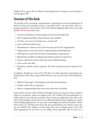 GitHub API is a great API on which to build applications, serving as a case study for a
well-designed API.
Structure of This Book
The GitHub API is extremely comprehensive, permitting access and modification of
almost all data and metadata stored or associated with a Git repository. Here is a
grouped summary of the sections of the API ordered alphabetically as they are on the
GitHub API documentation site:
• Activity: notifications of interesting events in your developer life
• Gists: programmatically create and share code snippets
• Git Data: raw access to Git data over a remote API
• Issues: add and modify issues
• Miscellaneous: whatever does not fit into the general API categorization
• Organizations: access and retrieve organizational membership data
• Pull Requests: a powerful API layer on the popular merge process
• Repositories: modify everything and anything related to repositories
• Search: code-driven search within the entire GitHub database
• Users: access user data
• Enterprise: specifics about using the API when using the private corporate Git‐
Hub
In addition, though not a part of the API, there are other important technologies you
should know about when using GitHub that are not covered in the API documenta‐
tion:
• Jekyll and “gh-pages”: hosting blogs and static documentation
• Gollum: wikis tied to a repository
• Hubot: a programmable chat robot used extensively at GitHub
Each of these sections of the GitHub technology stack are covered in various chapters
(with two exceptions, which we explain next). The GitHub API documentation is a
stellar reference you will use constantly when writing any application that talks to the
API, but the chapters in this book serve a different purpose: these chapters are stories
about building applications on top of the technologies provided by GitHub. Within
these stories you will learn the trade-offs and considerations you will face when you
use the GitHub API. Chapters in this book often cover multiple pieces of the API
when appropriate for the story we are telling. We’ve generally tried to focus on a
Preface | xi
 