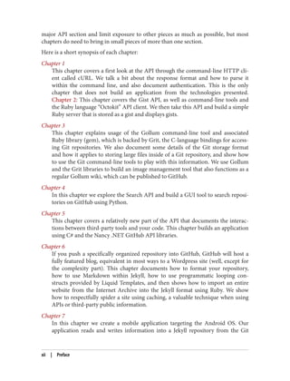 major API section and limit exposure to other pieces as much as possible, but most
chapters do need to bring in small pieces of more than one section.
Here is a short synopsis of each chapter:
Chapter 1
This chapter covers a first look at the API through the command-line HTTP cli‐
ent called cURL. We talk a bit about the response format and how to parse it
within the command line, and also document authentication. This is the only
chapter that does not build an application from the technologies presented.
Chapter 2: This chapter covers the Gist API, as well as command-line tools and
the Ruby language “Octokit” API client. We then take this API and build a simple
Ruby server that is stored as a gist and displays gists.
Chapter 3
This chapter explains usage of the Gollum command-line tool and associated
Ruby library (gem), which is backed by Grit, the C-language bindings for access‐
ing Git repositories. We also document some details of the Git storage format
and how it applies to storing large files inside of a Git repository, and show how
to use the Git command-line tools to play with this information. We use Gollum
and the Grit libraries to build an image management tool that also functions as a
regular Gollum wiki, which can be published to GitHub.
Chapter 4
In this chapter we explore the Search API and build a GUI tool to search reposi‐
tories on GitHub using Python.
Chapter 5
This chapter covers a relatively new part of the API that documents the interac‐
tions between third-party tools and your code. This chapter builds an application
using C# and the Nancy .NET GitHub API libraries.
Chapter 6
If you push a specifically organized repository into GitHub, GitHub will host a
fully featured blog, equivalent in most ways to a Wordpress site (well, except for
the complexity part). This chapter documents how to format your repository,
how to use Markdown within Jekyll, how to use programmatic looping con‐
structs provided by Liquid Templates, and then shows how to import an entire
website from the Internet Archive into the Jekyll format using Ruby. We show
how to respectfully spider a site using caching, a valuable technique when using
APIs or third-party public information.
Chapter 7
In this chapter we create a mobile application targeting the Android OS. Our
application reads and writes information into a Jekyll repository from the Git
xii | Preface
 