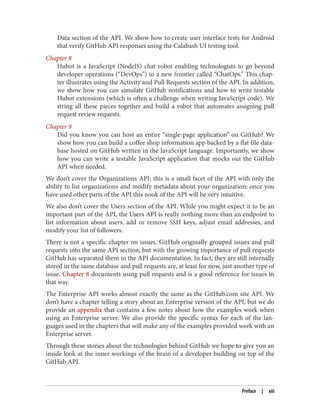 Data section of the API. We show how to create user interface tests for Android
that verify GitHub API responses using the Calabash UI testing tool.
Chapter 8
Hubot is a JavaScript (NodeJS) chat robot enabling technologists to go beyond
developer operations (“DevOps”) to a new frontier called “ChatOps.” This chap‐
ter illustrates using the Activity and Pull Requests section of the API. In addition,
we show how you can simulate GitHub notifications and how to write testable
Hubot extensions (which is often a challenge when writing JavaScript code). We
string all these pieces together and build a robot that automates assigning pull
request review requests.
Chapter 9
Did you know you can host an entire “single-page application” on GitHub? We
show how you can build a coffee shop information app backed by a flat file data‐
base hosted on GitHub written in the JavaScript language. Importantly, we show
how you can write a testable JavaScript application that mocks out the GitHub
API when needed.
We don’t cover the Organizations API: this is a small facet of the API with only the
ability to list organizations and modify metadata about your organization; once you
have used other parts of the API this nook of the API will be very intuitive.
We also don’t cover the Users section of the API. While you might expect it to be an
important part of the API, the Users API is really nothing more than an endpoint to
list information about users, add or remove SSH keys, adjust email addresses, and
modify your list of followers.
There is not a specific chapter on issues. GitHub originally grouped issues and pull
requests into the same API section, but with the growing importance of pull requests
GitHub has separated them in the API documentation. In fact, they are still internally
stored in the same database and pull requests are, at least for now, just another type of
issue. Chapter 8 documents using pull requests and is a good reference for issues in
that way.
The Enterprise API works almost exactly the same as the GitHub.com site API. We
don’t have a chapter telling a story about an Enterprise version of the API, but we do
provide an appendix that contains a few notes about how the examples work when
using an Enterprise server. We also provide the specific syntax for each of the lan‐
guages used in the chapters that will make any of the examples provided work with an
Enterprise server.
Through these stories about the technologies behind GitHub we hope to give you an
inside look at the inner workings of the brain of a developer building on top of the
GitHub API.
Preface | xiii
 