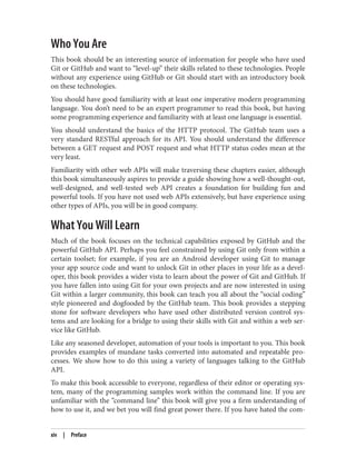 Who You Are
This book should be an interesting source of information for people who have used
Git or GitHub and want to “level-up” their skills related to these technologies. People
without any experience using GitHub or Git should start with an introductory book
on these technologies.
You should have good familiarity with at least one imperative modern programming
language. You don’t need to be an expert programmer to read this book, but having
some programming experience and familiarity with at least one language is essential.
You should understand the basics of the HTTP protocol. The GitHub team uses a
very standard RESTful approach for its API. You should understand the difference
between a GET request and POST request and what HTTP status codes mean at the
very least.
Familiarity with other web APIs will make traversing these chapters easier, although
this book simultaneously aspires to provide a guide showing how a well-thought-out,
well-designed, and well-tested web API creates a foundation for building fun and
powerful tools. If you have not used web APIs extensively, but have experience using
other types of APIs, you will be in good company.
What You Will Learn
Much of the book focuses on the technical capabilities exposed by GitHub and the
powerful GitHub API. Perhaps you feel constrained by using Git only from within a
certain toolset; for example, if you are an Android developer using Git to manage
your app source code and want to unlock Git in other places in your life as a devel‐
oper, this book provides a wider vista to learn about the power of Git and GitHub. If
you have fallen into using Git for your own projects and are now interested in using
Git within a larger community, this book can teach you all about the “social coding”
style pioneered and dogfooded by the GitHub team. This book provides a stepping
stone for software developers who have used other distributed version control sys‐
tems and are looking for a bridge to using their skills with Git and within a web ser‐
vice like GitHub.
Like any seasoned developer, automation of your tools is important to you. This book
provides examples of mundane tasks converted into automated and repeatable pro‐
cesses. We show how to do this using a variety of languages talking to the GitHub
API.
To make this book accessible to everyone, regardless of their editor or operating sys‐
tem, many of the programming samples work within the command line. If you are
unfamiliar with the “command line” this book will give you a firm understanding of
how to use it, and we bet you will find great power there. If you have hated the com‐
xiv | Preface
 