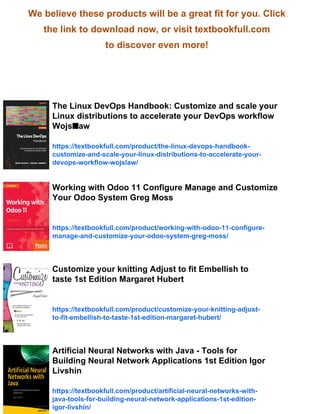 We believe these products will be a great fit for you. Click
the link to download now, or visit textbookfull.com
to discover even more!
The Linux DevOps Handbook: Customize and scale your
Linux distributions to accelerate your DevOps workflow
Wojs■aw
https://textbookfull.com/product/the-linux-devops-handbook-
customize-and-scale-your-linux-distributions-to-accelerate-your-
devops-workflow-wojslaw/
Working with Odoo 11 Configure Manage and Customize
Your Odoo System Greg Moss
https://textbookfull.com/product/working-with-odoo-11-configure-
manage-and-customize-your-odoo-system-greg-moss/
Customize your knitting Adjust to fit Embellish to
taste 1st Edition Margaret Hubert
https://textbookfull.com/product/customize-your-knitting-adjust-
to-fit-embellish-to-taste-1st-edition-margaret-hubert/
Artificial Neural Networks with Java - Tools for
Building Neural Network Applications 1st Edition Igor
Livshin
https://textbookfull.com/product/artificial-neural-networks-with-
java-tools-for-building-neural-network-applications-1st-edition-
igor-livshin/
 