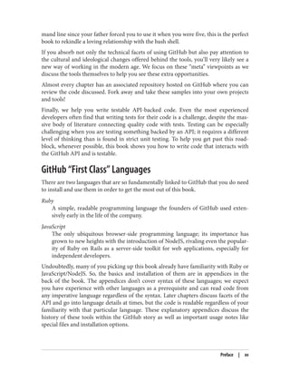 mand line since your father forced you to use it when you were five, this is the perfect
book to rekindle a loving relationship with the bash shell.
If you absorb not only the technical facets of using GitHub but also pay attention to
the cultural and ideological changes offered behind the tools, you’ll very likely see a
new way of working in the modern age. We focus on these “meta” viewpoints as we
discuss the tools themselves to help you see these extra opportunities.
Almost every chapter has an associated repository hosted on GitHub where you can
review the code discussed. Fork away and take these samples into your own projects
and tools!
Finally, we help you write testable API-backed code. Even the most experienced
developers often find that writing tests for their code is a challenge, despite the mas‐
sive body of literature connecting quality code with tests. Testing can be especially
challenging when you are testing something backed by an API; it requires a different
level of thinking than is found in strict unit testing. To help you get past this road‐
block, whenever possible, this book shows you how to write code that interacts with
the GitHub API and is testable.
GitHub “First Class” Languages
There are two languages that are so fundamentally linked to GitHub that you do need
to install and use them in order to get the most out of this book.
Ruby
A simple, readable programming language the founders of GitHub used exten‐
sively early in the life of the company.
JavaScript
The only ubiquitous browser-side programming language; its importance has
grown to new heights with the introduction of NodeJS, rivaling even the popular‐
ity of Ruby on Rails as a server-side toolkit for web applications, especially for
independent developers.
Undoubtedly, many of you picking up this book already have familiarity with Ruby or
JavaScript/NodeJS. So, the basics and installation of them are in appendices in the
back of the book. The appendices don’t cover syntax of these languages; we expect
you have experience with other languages as a prerequisite and can read code from
any imperative language regardless of the syntax. Later chapters discuss facets of the
API and go into language details at times, but the code is readable regardless of your
familiarity with that particular language. These explanatory appendices discuss the
history of these tools within the GitHub story as well as important usage notes like
special files and installation options.
Preface | xv
 
