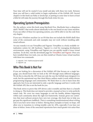 Your time will not be wasted if you install and play with these two tools. Between
them you will have a solid toolset to begin exploration of the GitHub API. Several
chapters in this book use Ruby or JavaScript, so putting in some time to learn at least
a little bit will make the journey through this book richer for you.
Operating System Prerequisites
We, the authors, wrote this book using MacBook Pros. MacBooks have a ubiquitous
shell (“BASH”) that works almost identically to the one found on any Linux machine.
If you use either of these two operating systems, you will be able to run the code from
any chapter.
If you use a Windows machine (or an OS that does not include the BASH shell) then
some of the commands and code examples may not work without installing addi‐
tional software.
An easy remedy is to use VirtualBox and Vagrant. VirtualBox is a freely available vir‐
tualization system for x86 hardware. Vagrant is a tool for managing development
environments: using VirtualBox and Vagrant you can quickly install a Linux virtual
machine. To do this, visit the downloads page for VirtualBox and Vagrant. Once you
have installed these two tools, you can then install an Ubuntu Linux virtual machine
with these two commands:
$ vagrant init hashicorp/precise32
$ vagrant up
Who This Book Is Not For
If you are looking for a discussion of the GitHub API that focuses on a single lan‐
guage, you should know that we look at the API through many different languages.
We do this to describe the API from not only the way the GitHub team designed it to
work, but the aspirational way that client library authors made it work within diverse
programming languages and communities. We think there is a lot to learn from this
approach, but if you are interested in only a specific language and how it works with
the GitHub API, this is not the book for you.
This book strives to prove that API-driven code is testable and that there is a benefit
to doing so. This book does not intend to provide a manual on how to write perfectly
tested code. We cover too many languages to end the healthy debates happening
within each community about the right test frameworks. Instead, given our conten‐
tion that most software projects have zero test coverage, this book tries to help you
get past this significant roadblock. There is something transformational about writing
tests if you have never done so before. Having these examples in hand, we hope, will
allow you to transition to writing testable code for APIs, especially if you have not
done so before. Some of the associated repositories have much greater test suites than
xvi | Preface
 