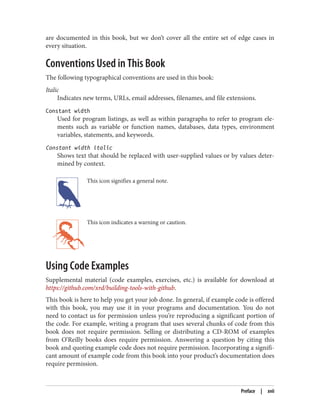 are documented in this book, but we don’t cover all the entire set of edge cases in
every situation.
Conventions Used in This Book
The following typographical conventions are used in this book:
Italic
Indicates new terms, URLs, email addresses, filenames, and file extensions.
Constant width
Used for program listings, as well as within paragraphs to refer to program ele‐
ments such as variable or function names, databases, data types, environment
variables, statements, and keywords.
Constant width italic
Shows text that should be replaced with user-supplied values or by values deter‐
mined by context.
This icon signifies a general note.
This icon indicates a warning or caution.
Using Code Examples
Supplemental material (code examples, exercises, etc.) is available for download at
https://github.com/xrd/building-tools-with-github.
This book is here to help you get your job done. In general, if example code is offered
with this book, you may use it in your programs and documentation. You do not
need to contact us for permission unless you’re reproducing a significant portion of
the code. For example, writing a program that uses several chunks of code from this
book does not require permission. Selling or distributing a CD-ROM of examples
from O’Reilly books does require permission. Answering a question by citing this
book and quoting example code does not require permission. Incorporating a signifi‐
cant amount of example code from this book into your product’s documentation does
require permission.
Preface | xvii
 