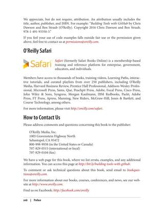 We appreciate, but do not require, attribution. An attribution usually includes the
title, author, publisher, and ISBN. For example: “Building Tools with GitHub by Chris
Dawson and Ben Straub (O’Reilly). Copyright 2016 Chris Dawson and Ben Straub,
978-1-491-93350-3.”
If you feel your use of code examples falls outside fair use or the permission given
above, feel free to contact us at permissions@oreilly.com.
O’Reilly Safari
Safari (formerly Safari Books Online) is a membership-based
training and reference platform for enterprise, government,
educators, and individuals.
Members have access to thousands of books, training videos, Learning Paths, interac‐
tive tutorials, and curated playlists from over 250 publishers, including O’Reilly
Media, Harvard Business Review, Prentice Hall Professional, Addison-Wesley Profes‐
sional, Microsoft Press, Sams, Que, Peachpit Press, Adobe, Focal Press, Cisco Press,
John Wiley & Sons, Syngress, Morgan Kaufmann, IBM Redbooks, Packt, Adobe
Press, FT Press, Apress, Manning, New Riders, McGraw-Hill, Jones & Bartlett, and
Course Technology, among others.
For more information, please visit http://oreilly.com/safari.
How to Contact Us
Please address comments and questions concerning this book to the publisher:
O’Reilly Media, Inc.
1005 Gravenstein Highway North
Sebastopol, CA 95472
800-998-9938 (in the United States or Canada)
707-829-0515 (international or local)
707-829-0104 (fax)
We have a web page for this book, where we list errata, examples, and any additional
information. You can access this page at http://bit.ly/building-tools-with-github.
To comment or ask technical questions about this book, send email to bookques‐
tions@oreilly.com.
For more information about our books, courses, conferences, and news, see our web‐
site at http://www.oreilly.com.
Find us on Facebook: http://facebook.com/oreilly
xviii | Preface
 