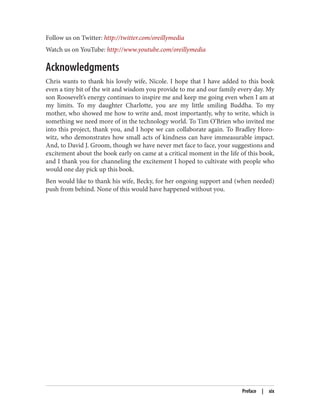 Follow us on Twitter: http://twitter.com/oreillymedia
Watch us on YouTube: http://www.youtube.com/oreillymedia
Acknowledgments
Chris wants to thank his lovely wife, Nicole. I hope that I have added to this book
even a tiny bit of the wit and wisdom you provide to me and our family every day. My
son Roosevelt’s energy continues to inspire me and keep me going even when I am at
my limits. To my daughter Charlotte, you are my little smiling Buddha. To my
mother, who showed me how to write and, most importantly, why to write, which is
something we need more of in the technology world. To Tim O’Brien who invited me
into this project, thank you, and I hope we can collaborate again. To Bradley Horo‐
witz, who demonstrates how small acts of kindness can have immeasurable impact.
And, to David J. Groom, though we have never met face to face, your suggestions and
excitement about the book early on came at a critical moment in the life of this book,
and I thank you for channeling the excitement I hoped to cultivate with people who
would one day pick up this book.
Ben would like to thank his wife, Becky, for her ongoing support and (when needed)
push from behind. None of this would have happened without you.
Preface | xix
 