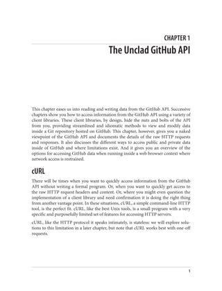 CHAPTER 1
The Unclad GitHub API
This chapter eases us into reading and writing data from the GitHub API. Successive
chapters show you how to access information from the GitHub API using a variety of
client libraries. These client libraries, by design, hide the nuts and bolts of the API
from you, providing streamlined and idiomatic methods to view and modify data
inside a Git repository hosted on GitHub. This chapter, however, gives you a naked
viewpoint of the GitHub API and documents the details of the raw HTTP requests
and responses. It also discusses the different ways to access public and private data
inside of GitHub and where limitations exist. And it gives you an overview of the
options for accessing GitHub data when running inside a web browser context where
network access is restrained.
cURL
There will be times when you want to quickly access information from the GitHub
API without writing a formal program. Or, when you want to quickly get access to
the raw HTTP request headers and content. Or, where you might even question the
implementation of a client library and need confirmation it is doing the right thing
from another vantage point. In these situations, cURL, a simple command-line HTTP
tool, is the perfect fit. cURL, like the best Unix tools, is a small program with a very
specific and purposefully limited set of features for accessing HTTP servers.
cURL, like the HTTP protocol it speaks intimately, is stateless: we will explore solu‐
tions to this limitation in a later chapter, but note that cURL works best with one-off
requests.
1
 