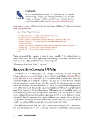 Installing cURL
cURL is usually installed on most OS X machines, and can easily be
installed using Linux package managers (probably one of apt-get
install curl or yum install curl). If you are using Windows or
want to manually install it, go to http://curl.haxx.se/download.html.
Let’s make a request. We’ll start with the most basic GitHub API endpoint found at
https://api.github.com:
$ curl https://api.github.com
{
"current_user_url": "https://api.github.com/user",
"current_user_authorizations_html_url":
"https://github.com/settings/connections/applications{/client_id}",
"authorizations_url": "https://api.github.com/authorizations",
"code_search_url":
"https://api.github.com/search/code?q={query}{&page,per_page,sort,order}",
"emails_url": "https://api.github.com/user/emails",
"emojis_url": "https://api.github.com/emojis",
...
}
We’ve abbreviated the response to make it more readable. A few salient things to
notice: there are a lot of URLs pointing to secondary information, parameters are
included in the URLs, and the response format is JSON.
What can we learn from this API response?
Breadcrumbs to Successive API Paths
The GitHub API is a hypermedia API. Though a discussion on what constitutes
hypermedia deserves an entire book of its own (check out O’Reilly’s Building Hyper‐
media APIs with HTML5 and Node), you can absorb much of what makes hyperme‐
dia interesting by just looking at a response. First, you can see from the API response
that each response contains a map with directions for the next responses you might
make. Not all clients use this information, of course, but one goal behind hypermedia
APIs is that clients can dynamically adjust their endpoints without recoding the client
code. If the thought of GitHub changing an API because clients should be written to
handle new endpoints automatically sounds worrisome, don’t fret too much: GitHub
is very dilligent about maintaining and supporting its API in a way that most compa‐
nies would do well to emulate. But you should know that you can rely on having an
API reference inside the API itself, rather than hosted externally in documentation,
which very easily could turn out to be out of date with the API itself.
These API maps are rich with data. For example, they are not just URLs to content,
but also information about how to provide parameters to the URLs. Looking at the
2 | Chapter 1: The Unclad GitHub API
 