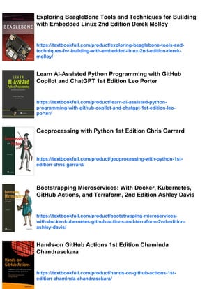 Exploring BeagleBone Tools and Techniques for Building
with Embedded Linux 2nd Edition Derek Molloy
https://textbookfull.com/product/exploring-beaglebone-tools-and-
techniques-for-building-with-embedded-linux-2nd-edition-derek-
molloy/
Learn AI-Assisted Python Programming with GitHub
Copilot and ChatGPT 1st Edition Leo Porter
https://textbookfull.com/product/learn-ai-assisted-python-
programming-with-github-copilot-and-chatgpt-1st-edition-leo-
porter/
Geoprocessing with Python 1st Edition Chris Garrard
https://textbookfull.com/product/geoprocessing-with-python-1st-
edition-chris-garrard/
Bootstrapping Microservices: With Docker, Kubernetes,
GitHub Actions, and Terraform, 2nd Edition Ashley Davis
https://textbookfull.com/product/bootstrapping-microservices-
with-docker-kubernetes-github-actions-and-terraform-2nd-edition-
ashley-davis/
Hands-on GitHub Actions 1st Edition Chaminda
Chandrasekara
https://textbookfull.com/product/hands-on-github-actions-1st-
edition-chaminda-chandrasekara/
 