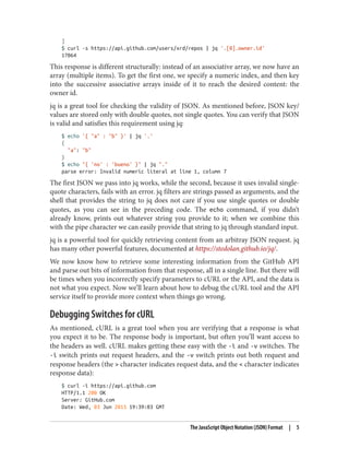 ]
$ curl -s https://api.github.com/users/xrd/repos | jq '.[0].owner.id'
17064
This response is different structurally: instead of an associative array, we now have an
array (multiple items). To get the first one, we specify a numeric index, and then key
into the successive associative arrays inside of it to reach the desired content: the
owner id.
jq is a great tool for checking the validity of JSON. As mentioned before, JSON key/
values are stored only with double quotes, not single quotes. You can verify that JSON
is valid and satisfies this requirement using jq:
$ echo '{ "a" : "b" }' | jq '.'
{
"a": "b"
}
$ echo "{ 'no' : 'bueno' }" | jq "."
parse error: Invalid numeric literal at line 1, column 7
The first JSON we pass into jq works, while the second, because it uses invalid single-
quote characters, fails with an error. jq filters are strings passed as arguments, and the
shell that provides the string to jq does not care if you use single quotes or double
quotes, as you can see in the preceding code. The echo command, if you didn’t
already know, prints out whatever string you provide to it; when we combine this
with the pipe character we can easily provide that string to jq through standard input.
jq is a powerful tool for quickly retrieving content from an arbitray JSON request. jq
has many other powerful features, documented at https://stedolan.github.io/jq/.
We now know how to retrieve some interesting information from the GitHub API
and parse out bits of information from that response, all in a single line. But there will
be times when you incorrectly specify parameters to cURL or the API, and the data is
not what you expect. Now we’ll learn about how to debug the cURL tool and the API
service itself to provide more context when things go wrong.
Debugging Switches for cURL
As mentioned, cURL is a great tool when you are verifying that a response is what
you expect it to be. The response body is important, but often you’ll want access to
the headers as well. cURL makes getting these easy with the -i and -v switches. The
-i switch prints out request headers, and the -v switch prints out both request and
response headers (the > character indicates request data, and the < character indicates
response data):
$ curl -i https://api.github.com
HTTP/1.1 200 OK
Server: GitHub.com
Date: Wed, 03 Jun 2015 19:39:03 GMT
The JavaScript Object Notation (JSON) Format | 5
 