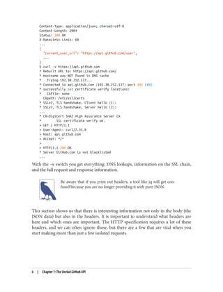 Content-Type: application/json; charset=utf-8
Content-Length: 2004
Status: 200 OK
X-RateLimit-Limit: 60
...
{
"current_user_url": "https://api.github.com/user",
...
}
$ curl -v https://api.github.com
* Rebuilt URL to: https://api.github.com/
* Hostname was NOT found in DNS cache
* Trying 192.30.252.137...
* Connected to api.github.com (192.30.252.137) port 443 (#0)
* successfully set certificate verify locations:
* CAfile: none
CApath: /etc/ssl/certs
* SSLv3, TLS handshake, Client hello (1):
* SSLv3, TLS handshake, Server hello (2):
...
* CN=DigiCert SHA2 High Assurance Server CA
* SSL certificate verify ok.
> GET / HTTP/1.1
> User-Agent: curl/7.35.0
> Host: api.github.com
> Accept: */*
>
< HTTP/1.1 200 OK
* Server GitHub.com is not blacklisted
...
With the -v switch you get everything: DNS lookups, information on the SSL chain,
and the full request and response information.
Be aware that if you print out headers, a tool like jq will get con‐
fused because you are no longer providing it with pure JSON.
This section shows us that there is interesting information not only in the body (the
JSON data) but also in the headers. It is important to understand what headers are
here and which ones are important. The HTTP specification requires a lot of these
headers, and we can often ignore those, but there are a few that are vital when you
start making more than just a few isolated requests.
6 | Chapter 1: The Unclad GitHub API
 