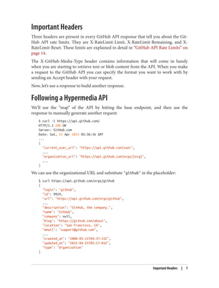 Important Headers
Three headers are present in every GitHub API response that tell you about the Git‐
Hub API rate limits. They are X-RateLimit-Limit, X-RateLimit-Remaining, and X-
RateLimit-Reset. These limits are explained in detail in “GitHub API Rate Limits” on
page 14.
The X-GitHub-Media-Type header contains information that will come in handy
when you are starting to retrieve text or blob content from the API. When you make
a request to the GitHub API you can specify the format you want to work with by
sending an Accept header with your request.
Now, let’s use a response to build another response.
Following a Hypermedia API
We’ll use the “map” of the API by hitting the base endpoint, and then use the
response to manually generate another request:
$ curl -i https://api.github.com/
HTTP/1.1 200 OK
Server: GitHub.com
Date: Sat, 25 Apr 2015 05:36:16 GMT
...
{
"current_user_url": "https://api.github.com/user",
...
"organization_url": "https://api.github.com/orgs/{org}",
...
}
We can use the organizational URL and substitute "github" in the placeholder:
$ curl https://api.github.com/orgs/github
{
"login": "github",
"id": 9919,
"url": "https://api.github.com/orgs/github",
...
"description": "GitHub, the company.",
"name": "GitHub",
"company": null,
"blog": "https://github.com/about",
"location": "San Francisco, CA",
"email": "support@github.com",
...
"created_at": "2008-05-11T04:37:31Z",
"updated_at": "2015-04-25T05:17:01Z",
"type": "Organization"
}
Important Headers | 7
 