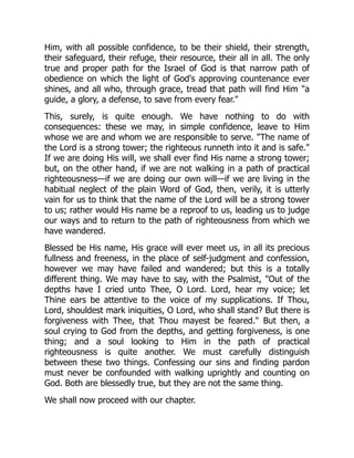 Him, with all possible confidence, to be their shield, their strength,
their safeguard, their refuge, their resource, their all in all. The only
true and proper path for the Israel of God is that narrow path of
obedience on which the light of God's approving countenance ever
shines, and all who, through grace, tread that path will find Him "a
guide, a glory, a defense, to save from every fear."
This, surely, is quite enough. We have nothing to do with
consequences: these we may, in simple confidence, leave to Him
whose we are and whom we are responsible to serve. "The name of
the Lord is a strong tower; the righteous runneth into it and is safe."
If we are doing His will, we shall ever find His name a strong tower;
but, on the other hand, if we are not walking in a path of practical
righteousness—if we are doing our own will—if we are living in the
habitual neglect of the plain Word of God, then, verily, it is utterly
vain for us to think that the name of the Lord will be a strong tower
to us; rather would His name be a reproof to us, leading us to judge
our ways and to return to the path of righteousness from which we
have wandered.
Blessed be His name, His grace will ever meet us, in all its precious
fullness and freeness, in the place of self-judgment and confession,
however we may have failed and wandered; but this is a totally
different thing. We may have to say, with the Psalmist, "Out of the
depths have I cried unto Thee, O Lord. Lord, hear my voice; let
Thine ears be attentive to the voice of my supplications. If Thou,
Lord, shouldest mark iniquities, O Lord, who shall stand? But there is
forgiveness with Thee, that Thou mayest be feared." But then, a
soul crying to God from the depths, and getting forgiveness, is one
thing; and a soul looking to Him in the path of practical
righteousness is quite another. We must carefully distinguish
between these two things. Confessing our sins and finding pardon
must never be confounded with walking uprightly and counting on
God. Both are blessedly true, but they are not the same thing.
We shall now proceed with our chapter.
 