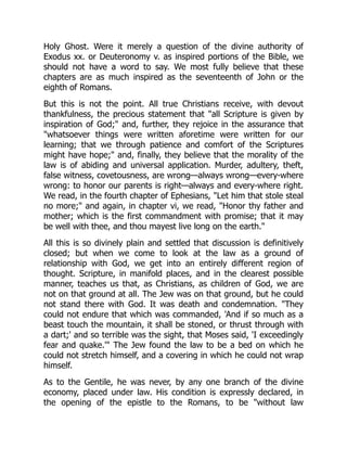 Holy Ghost. Were it merely a question of the divine authority of
Exodus xx. or Deuteronomy v. as inspired portions of the Bible, we
should not have a word to say. We most fully believe that these
chapters are as much inspired as the seventeenth of John or the
eighth of Romans.
But this is not the point. All true Christians receive, with devout
thankfulness, the precious statement that "all Scripture is given by
inspiration of God;" and, further, they rejoice in the assurance that
"whatsoever things were written aforetime were written for our
learning; that we through patience and comfort of the Scriptures
might have hope;" and, finally, they believe that the morality of the
law is of abiding and universal application. Murder, adultery, theft,
false witness, covetousness, are wrong—always wrong—every-where
wrong: to honor our parents is right—always and every-where right.
We read, in the fourth chapter of Ephesians, "Let him that stole steal
no more;" and again, in chapter vi, we read, "Honor thy father and
mother; which is the first commandment with promise; that it may
be well with thee, and thou mayest live long on the earth."
All this is so divinely plain and settled that discussion is definitively
closed; but when we come to look at the law as a ground of
relationship with God, we get into an entirely different region of
thought. Scripture, in manifold places, and in the clearest possible
manner, teaches us that, as Christians, as children of God, we are
not on that ground at all. The Jew was on that ground, but he could
not stand there with God. It was death and condemnation. "They
could not endure that which was commanded, 'And if so much as a
beast touch the mountain, it shall be stoned, or thrust through with
a dart;' and so terrible was the sight, that Moses said, 'I exceedingly
fear and quake.'" The Jew found the law to be a bed on which he
could not stretch himself, and a covering in which he could not wrap
himself.
As to the Gentile, he was never, by any one branch of the divine
economy, placed under law. His condition is expressly declared, in
the opening of the epistle to the Romans, to be "without law
 