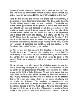 [ἀνόμως]."—"For when the Gentiles, which have not the law," etc.,
and, "As many as have sinned without law shall perish without law;
and as many as have sinned in the law shall be judged by the law."
Here the two classes are brought into sharp and vivid contrast, in
the matter of their dispensational position. The Jew, under law; the
Gentile, without law,—nothing can be more distinct. The Gentile was
placed under government, in the person of Noah; but never under
law. Should any one feel disposed to call this in question, let him
produce a single line of Scripture to prove that God ever placed the
Gentiles under the law. Let him search and see. It is of no possible
use to argue and reason and object,—it is utterly vain to say, "We
think" this or that: the question is, "What saith the Scripture?" If it
says that the Gentiles were put under the law, let the passage be
produced. We solemnly declare it says nothing of the kind, but the
very reverse. It describes the condition and the position of the
Gentile as "without law"—"having not the law."
In Acts x, we see God opening the kingdom of heaven to the
Gentile; in Acts xiv. 27, we see Him opening "the door of faith" to
the Gentile; in Acts xxviii. 28, we see Him sending His salvation to
the Gentile: but we search in vain, from cover to cover of the
blessed Book, for a passage in which He places the Gentile under
the law.
We would very earnestly entreat the Christian reader to give this
deeply interesting and important question his calm attention. Let him
lay aside all his preconceived thoughts, and examine the matter
simply in the light of holy Scripture. We are quite aware that our
statements on this subject will be regarded by thousands as novel, if
not actually heretical; but this does not move us, in the smallest
degree. It is our one grand desire to be taught absolutely and
exclusively by Scripture. The opinions, commandments, and
doctrines of men have no weight whatever with us. The dogmas of
the various schools of divinity must just go for what they are worth.
We demand Scripture. A single line of inspiration is amply sufficient
to settle this question, and close all discussion, forever. Let us be
 