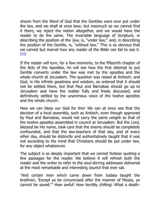 shown from the Word of God that the Gentiles were ever put under
the law, and we shall at once bow; but inasmuch as we cannot find
it there, we reject the notion altogether, and we would have the
reader to do the same. The invariable language of Scripture, in
describing the position of the Jew, is, "under law;" and, in describing
the position of the Gentile, is, "without law." This is so obvious that
we cannot but marvel how any reader of the Bible can fail to see it.
[15]
If the reader will turn, for a few moments, to the fifteenth chapter of
the Acts of the Apostles, he will see how the first attempt to put
Gentile converts under the law was met by the apostles and the
whole church at Jerusalem. The question was raised at Antioch; and
God, in His infinite goodness and wisdom, so ordered that it should
not be settled there, but that Paul and Barnabas should go up to
Jerusalem and have the matter fully and freely discussed, and
definitively settled by the unanimous voice of the twelve apostles
and the whole church.
How we can bless our God for this! We can at once see that the
decision of a local assembly, such as Antioch, even though approved
by Paul and Barnabas, would not carry the same weight as that of
the twelve apostles assembled in council at Jerusalem. But the Lord,
blessed be His name, took care that the enemy should be completely
confounded, and that the law-teachers of that day, and of every
other day, should be distinctly and authoritatively taught that it was
not according to His mind that Christians should be put under law,
for any object whatsoever.
The subject is so deeply important that we cannot forbear quoting a
few passages for the reader. We believe it will refresh both the
reader and the writer to refer to the soul-stirring addresses delivered
at the most remarkable and interesting council that ever sat.
"And certain men which came down from Judæa taught the
brethren, 'Except ye be circumcised after the manner of Moses, ye
cannot be saved.'" How awful! How terribly chilling! What a death-
 