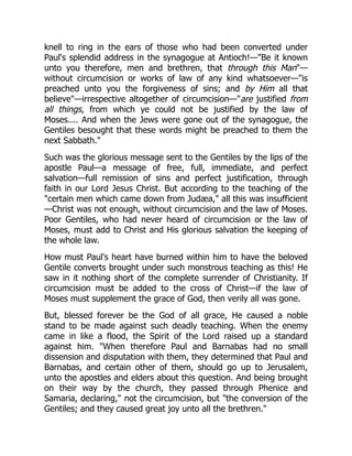 knell to ring in the ears of those who had been converted under
Paul's splendid address in the synagogue at Antioch!—"Be it known
unto you therefore, men and brethren, that through this Man"—
without circumcision or works of law of any kind whatsoever—"is
preached unto you the forgiveness of sins; and by Him all that
believe"—irrespective altogether of circumcision—"are justified from
all things, from which ye could not be justified by the law of
Moses.... And when the Jews were gone out of the synagogue, the
Gentiles besought that these words might be preached to them the
next Sabbath."
Such was the glorious message sent to the Gentiles by the lips of the
apostle Paul—a message of free, full, immediate, and perfect
salvation—full remission of sins and perfect justification, through
faith in our Lord Jesus Christ. But according to the teaching of the
"certain men which came down from Judæa," all this was insufficient
—Christ was not enough, without circumcision and the law of Moses.
Poor Gentiles, who had never heard of circumcision or the law of
Moses, must add to Christ and His glorious salvation the keeping of
the whole law.
How must Paul's heart have burned within him to have the beloved
Gentile converts brought under such monstrous teaching as this! He
saw in it nothing short of the complete surrender of Christianity. If
circumcision must be added to the cross of Christ—if the law of
Moses must supplement the grace of God, then verily all was gone.
But, blessed forever be the God of all grace, He caused a noble
stand to be made against such deadly teaching. When the enemy
came in like a flood, the Spirit of the Lord raised up a standard
against him. "When therefore Paul and Barnabas had no small
dissension and disputation with them, they determined that Paul and
Barnabas, and certain other of them, should go up to Jerusalem,
unto the apostles and elders about this question. And being brought
on their way by the church, they passed through Phenice and
Samaria, declaring," not the circumcision, but "the conversion of the
Gentiles; and they caused great joy unto all the brethren."
 