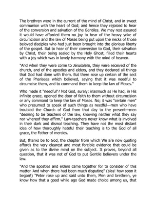 The brethren were in the current of the mind of Christ, and in sweet
communion with the heart of God; and hence they rejoiced to hear
of the conversion and salvation of the Gentiles. We may rest assured
it would have afforded them no joy to hear of the heavy yoke of
circumcision and the law of Moses being put upon the necks of those
beloved disciples who had just been brought into the glorious liberty
of the gospel. But to hear of their conversion to God, their salvation
by Christ, their being sealed by the Holy Ghost, filled their hearts
with a joy which was in lovely harmony with the mind of heaven.
"And when they were come to Jerusalem, they were received of the
church, and of the apostles and elders, and they declared all things
that God had done with them. But there rose up certain of the sect
of the Pharisees which believed, saying that it was needful to
circumcise them, and to command them to keep the law of Moses."
Who made it "needful"? Not God, surely; inasmuch as He had, in His
infinite grace, opened the door of faith to them without circumcision
or any command to keep the law of Moses. No; it was "certain men"
who presumed to speak of such things as needful—men who have
troubled the Church of God from that day to the present—men
"desiring to be teachers of the law, knowing neither what they say
nor whereof they affirm." Law-teachers never know what is involved
in their dark and dismal teaching. They have not the most distant
idea of how thoroughly hateful their teaching is to the God of all
grace, the Father of mercies.
But, thanks be to God, the chapter from which We are now quoting
affords the very clearest and most forcible evidence that could be
given as to the divine mind on the subject. It proves, beyond all
question, that it was not of God to put Gentile believers under the
law.
"And the apostles and elders came together for to consider of this
matter. And when there had been much disputing" (alas! how soon it
began!) "Peter rose up and said unto them, Men and brethren, ye
know how that a good while ago God made choice among us, that
 
