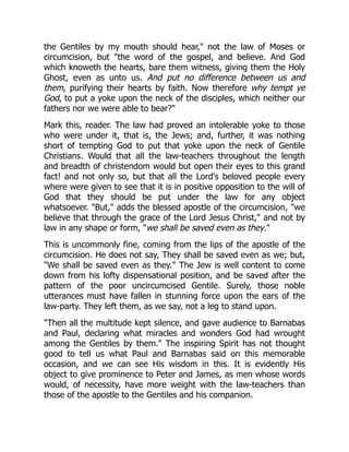 the Gentiles by my mouth should hear," not the law of Moses or
circumcision, but "the word of the gospel, and believe. And God
which knoweth the hearts, bare them witness, giving them the Holy
Ghost, even as unto us. And put no difference between us and
them, purifying their hearts by faith. Now therefore why tempt ye
God, to put a yoke upon the neck of the disciples, which neither our
fathers nor we were able to bear?"
Mark this, reader. The law had proved an intolerable yoke to those
who were under it, that is, the Jews; and, further, it was nothing
short of tempting God to put that yoke upon the neck of Gentile
Christians. Would that all the law-teachers throughout the length
and breadth of christendom would but open their eyes to this grand
fact! and not only so, but that all the Lord's beloved people every
where were given to see that it is in positive opposition to the will of
God that they should be put under the law for any object
whatsoever. "But," adds the blessed apostle of the circumcision, "we
believe that through the grace of the Lord Jesus Christ," and not by
law in any shape or form, "we shall be saved even as they."
This is uncommonly fine, coming from the lips of the apostle of the
circumcision. He does not say, They shall be saved even as we; but,
"We shall be saved even as they." The Jew is well content to come
down from his lofty dispensational position, and be saved after the
pattern of the poor uncircumcised Gentile. Surely, those noble
utterances must have fallen in stunning force upon the ears of the
law-party. They left them, as we say, not a leg to stand upon.
"Then all the multitude kept silence, and gave audience to Barnabas
and Paul, declaring what miracles and wonders God had wrought
among the Gentiles by them." The inspiring Spirit has not thought
good to tell us what Paul and Barnabas said on this memorable
occasion, and we can see His wisdom in this. It is evidently His
object to give prominence to Peter and James, as men whose words
would, of necessity, have more weight with the law-teachers than
those of the apostle to the Gentiles and his companion.
 
