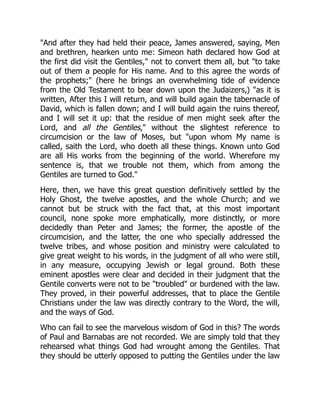 "And after they had held their peace, James answered, saying, Men
and brethren, hearken unto me: Simeon hath declared how God at
the first did visit the Gentiles," not to convert them all, but "to take
out of them a people for His name. And to this agree the words of
the prophets;" (here he brings an overwhelming tide of evidence
from the Old Testament to bear down upon the Judaizers,) "as it is
written, After this I will return, and will build again the tabernacle of
David, which is fallen down; and I will build again the ruins thereof,
and I will set it up: that the residue of men might seek after the
Lord, and all the Gentiles," without the slightest reference to
circumcision or the law of Moses, but "upon whom My name is
called, saith the Lord, who doeth all these things. Known unto God
are all His works from the beginning of the world. Wherefore my
sentence is, that we trouble not them, which from among the
Gentiles are turned to God."
Here, then, we have this great question definitively settled by the
Holy Ghost, the twelve apostles, and the whole Church; and we
cannot but be struck with the fact that, at this most important
council, none spoke more emphatically, more distinctly, or more
decidedly than Peter and James; the former, the apostle of the
circumcision, and the latter, the one who specially addressed the
twelve tribes, and whose position and ministry were calculated to
give great weight to his words, in the judgment of all who were still,
in any measure, occupying Jewish or legal ground. Both these
eminent apostles were clear and decided in their judgment that the
Gentile converts were not to be "troubled" or burdened with the law.
They proved, in their powerful addresses, that to place the Gentile
Christians under the law was directly contrary to the Word, the will,
and the ways of God.
Who can fail to see the marvelous wisdom of God in this? The words
of Paul and Barnabas are not recorded. We are simply told that they
rehearsed what things God had wrought among the Gentiles. That
they should be utterly opposed to putting the Gentiles under the law
 