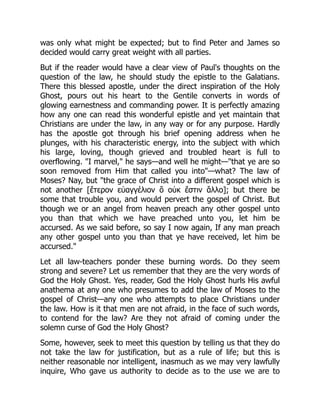 was only what might be expected; but to find Peter and James so
decided would carry great weight with all parties.
But if the reader would have a clear view of Paul's thoughts on the
question of the law, he should study the epistle to the Galatians.
There this blessed apostle, under the direct inspiration of the Holy
Ghost, pours out his heart to the Gentile converts in words of
glowing earnestness and commanding power. It is perfectly amazing
how any one can read this wonderful epistle and yet maintain that
Christians are under the law, in any way or for any purpose. Hardly
has the apostle got through his brief opening address when he
plunges, with his characteristic energy, into the subject with which
his large, loving, though grieved and troubled heart is full to
overflowing. "I marvel," he says—and well he might—"that ye are so
soon removed from Him that called you into"—what? The law of
Moses? Nay, but "the grace of Christ into a different gospel which is
not another [ἕτερον εὐαγγέλιον ὃ οὐκ ἔστιν ἄλλο]; but there be
some that trouble you, and would pervert the gospel of Christ. But
though we or an angel from heaven preach any other gospel unto
you than that which we have preached unto you, let him be
accursed. As we said before, so say I now again, If any man preach
any other gospel unto you than that ye have received, let him be
accursed."
Let all law-teachers ponder these burning words. Do they seem
strong and severe? Let us remember that they are the very words of
God the Holy Ghost. Yes, reader, God the Holy Ghost hurls His awful
anathema at any one who presumes to add the law of Moses to the
gospel of Christ—any one who attempts to place Christians under
the law. How is it that men are not afraid, in the face of such words,
to contend for the law? Are they not afraid of coming under the
solemn curse of God the Holy Ghost?
Some, however, seek to meet this question by telling us that they do
not take the law for justification, but as a rule of life; but this is
neither reasonable nor intelligent, inasmuch as we may very lawfully
inquire, Who gave us authority to decide as to the use we are to
 
