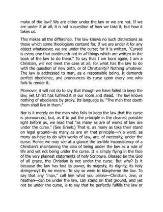 make of the law? We are either under the law or we are not. If we
are under it at all, it is not a question of how we take it, but how it
takes us.
This makes all the difference. The law knows no such distinctions as
those which some theologians contend for. If we are under it for any
object whatsoever, we are under the curse; for it is written, "Cursed
is every one that continueth not in all things which are written in the
book of the law to do them." To say that I am born again, I am a
Christian, will not meet the case at all; for what has the law to do
with the question of new birth, or of Christianity? Nothing whatever.
The law is addressed to man, as a responsible being. It demands
perfect obedience, and pronounces its curse upon every one who
fails to render it.
Moreover, it will not do to say that though we have failed to keep the
law, yet Christ has fulfilled it in our room and stead. The law knows
nothing of obedience by proxy. Its language is, "The man that doeth
them shall live in them."
Nor is it merely on the man who fails to keep the law that the curse
is pronounced, but, as if to put the principle in the clearest possible
light before us, we read that "as many as are of works of law are
under the curse." (See Greek.) That is, as many as take their stand
on legal ground—as many as are on that principle—in a word, as
many as have to do with works of law, are, of necessity, under the
curse. Hence we may see at a glance the terrible inconsistency of a
Christian's maintaining the idea of being under the law as a rule of
life and yet not being under the curse. It is simply flying in the face
of the very plainest statements of holy Scripture. Blessed be the God
of all grace, the Christian is not under the curse. But why? Is it
because the law has lost its power, its majesty, its dignity, its holy
stringency? By no means. To say so were to blaspheme the law. To
say that any "man," call him what you please—Christian, Jew, or
heathen—can be under the law, can stand on that ground, and yet
not be under the curse, is to say that he perfectly fulfills the law or
 