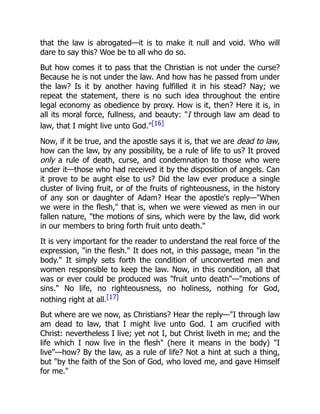 that the law is abrogated—it is to make it null and void. Who will
dare to say this? Woe be to all who do so.
But how comes it to pass that the Christian is not under the curse?
Because he is not under the law. And how has he passed from under
the law? Is it by another having fulfilled it in his stead? Nay; we
repeat the statement, there is no such idea throughout the entire
legal economy as obedience by proxy. How is it, then? Here it is, in
all its moral force, fullness, and beauty: "I through law am dead to
law, that I might live unto God."[16]
Now, if it be true, and the apostle says it is, that we are dead to law,
how can the law, by any possibility, be a rule of life to us? It proved
only a rule of death, curse, and condemnation to those who were
under it—those who had received it by the disposition of angels. Can
it prove to be aught else to us? Did the law ever produce a single
cluster of living fruit, or of the fruits of righteousness, in the history
of any son or daughter of Adam? Hear the apostle's reply—"When
we were in the flesh," that is, when we were viewed as men in our
fallen nature, "the motions of sins, which were by the law, did work
in our members to bring forth fruit unto death."
It is very important for the reader to understand the real force of the
expression, "in the flesh." It does not, in this passage, mean "in the
body." It simply sets forth the condition of unconverted men and
women responsible to keep the law. Now, in this condition, all that
was or ever could be produced was "fruit unto death"—"motions of
sins." No life, no righteousness, no holiness, nothing for God,
nothing right at all.[17]
But where are we now, as Christians? Hear the reply—"I through law
am dead to law, that I might live unto God. I am crucified with
Christ: nevertheless I live; yet not I, but Christ liveth in me; and the
life which I now live in the flesh" (here it means in the body) "I
live"—how? By the law, as a rule of life? Not a hint at such a thing,
but "by the faith of the Son of God, who loved me, and gave Himself
for me."
 