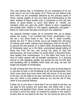 This, and nothing else, is Christianity. Do we understand it? do we
enter into it? are we in the power of it? There are two distinct evils
from which we are completely delivered by the precious death of
Christ, namely, legality on the one hand and licentiousness on the
other. Instead of those terrible evils, it introduces us into the holy
liberty of grace—liberty to serve God—liberty to "mortify our
members which are upon the earth"—liberty to deny "ungodliness
and worldly lusts"—liberty to "live soberly, righteously, and godly"—
liberty to "keep under the body and bring it into subjection."
Yes, beloved Christian reader, let us remember this; let us deeply
ponder the words, "I am crucified with Christ: nevertheless I live;
yet not I, but Christ liveth in me." The old "I" dead—crucified,
buried: the new "I" alive in Christ. Let us not mistake this. We know
of nothing more awful, nothing more dangerous, than for the old "I"
to assume the new ground; or, in other words, the glorious doctrines
of Christianity taken up in the flesh—unconverted people talking of
being free from the law, and turning the grace of God into
lasciviousness. We must confess we would rather, a thousand times,
have legality than licentiousness. It is this latter that many of us
have to watch against with all possible earnestness. It is growing
around us with appalling rapidity, and paving the way for that dark
and desolating tide of infidelity which shall, ere long, roll over the
length and breadth of christendom.
To talk of being free from the law in any way save by being dead to
it, and alive to God, is not Christianity at all, but licentiousness, from
which every pious soul must shrink with holy horror. If we are dead
to the law, we are dead to sin also; and hence we are not to do our
own will, which is only another name for sin; but the will of God,
which is true practical holiness.
Further, let us ever bear in mind that if we are dead to the law, we
are dead to this present evil world also, and linked with a risen,
ascended, and glorified Christ. Hence, we are not of the world, even
as Christ is not of the world. To contend for position in the world is
to deny that we are dead to the law; for we cannot be alive to the
 