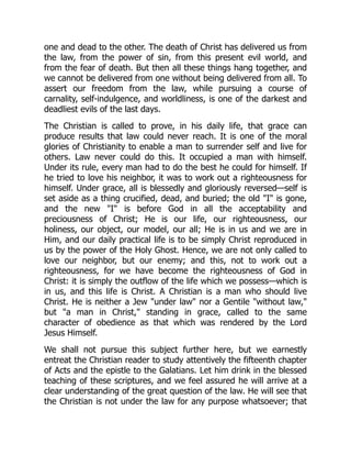 one and dead to the other. The death of Christ has delivered us from
the law, from the power of sin, from this present evil world, and
from the fear of death. But then all these things hang together, and
we cannot be delivered from one without being delivered from all. To
assert our freedom from the law, while pursuing a course of
carnality, self-indulgence, and worldliness, is one of the darkest and
deadliest evils of the last days.
The Christian is called to prove, in his daily life, that grace can
produce results that law could never reach. It is one of the moral
glories of Christianity to enable a man to surrender self and live for
others. Law never could do this. It occupied a man with himself.
Under its rule, every man had to do the best he could for himself. If
he tried to love his neighbor, it was to work out a righteousness for
himself. Under grace, all is blessedly and gloriously reversed—self is
set aside as a thing crucified, dead, and buried; the old "I" is gone,
and the new "I" is before God in all the acceptability and
preciousness of Christ; He is our life, our righteousness, our
holiness, our object, our model, our all; He is in us and we are in
Him, and our daily practical life is to be simply Christ reproduced in
us by the power of the Holy Ghost. Hence, we are not only called to
love our neighbor, but our enemy; and this, not to work out a
righteousness, for we have become the righteousness of God in
Christ: it is simply the outflow of the life which we possess—which is
in us, and this life is Christ. A Christian is a man who should live
Christ. He is neither a Jew "under law" nor a Gentile "without law,"
but "a man in Christ," standing in grace, called to the same
character of obedience as that which was rendered by the Lord
Jesus Himself.
We shall not pursue this subject further here, but we earnestly
entreat the Christian reader to study attentively the fifteenth chapter
of Acts and the epistle to the Galatians. Let him drink in the blessed
teaching of these scriptures, and we feel assured he will arrive at a
clear understanding of the great question of the law. He will see that
the Christian is not under the law for any purpose whatsoever; that
 