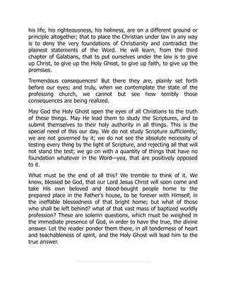 his life, his righteousness, his holiness, are on a different ground or
principle altogether; that to place the Christian under law in any way
is to deny the very foundations of Christianity and contradict the
plainest statements of the Word. He will learn, from the third
chapter of Galatians, that to put ourselves under the law is to give
up Christ, to give up the Holy Ghost, to give up faith, to give up the
promises.
Tremendous consequences! But there they are, plainly set forth
before our eyes; and truly, when we contemplate the state of the
professing church, we cannot but see how terribly those
consequences are being realized.
May God the Holy Ghost open the eyes of all Christians to the truth
of these things. May He lead them to study the Scriptures, and to
submit themselves to their holy authority in all things. This is the
special need of this our day. We do not study Scripture sufficiently;
we are not governed by it; we do not see the absolute necessity of
testing every thing by the light of Scripture, and rejecting all that will
not stand the test; we go on with a quantity of things that have no
foundation whatever in the Word—yea, that are positively opposed
to it.
What must be the end of all this? We tremble to think of it. We
know, blessed be God, that our Lord Jesus Christ will soon come and
take His own beloved and blood-bought people home to the
prepared place in the Father's house, to be forever with Himself, in
the ineffable blessedness of that bright home; but what of those
who shall be left behind? what of that vast mass of baptized worldly
profession? These are solemn questions, which must be weighed in
the immediate presence of God, in order to have the true, the divine
answer. Let the reader ponder them there, in all tenderness of heart
and teachableness of spirit, and the Holy Ghost will lead him to the
true answer.
 