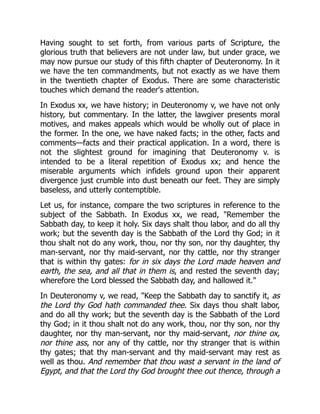 Having sought to set forth, from various parts of Scripture, the
glorious truth that believers are not under law, but under grace, we
may now pursue our study of this fifth chapter of Deuteronomy. In it
we have the ten commandments, but not exactly as we have them
in the twentieth chapter of Exodus. There are some characteristic
touches which demand the reader's attention.
In Exodus xx, we have history; in Deuteronomy v, we have not only
history, but commentary. In the latter, the lawgiver presents moral
motives, and makes appeals which would be wholly out of place in
the former. In the one, we have naked facts; in the other, facts and
comments—facts and their practical application. In a word, there is
not the slightest ground for imagining that Deuteronomy v. is
intended to be a literal repetition of Exodus xx; and hence the
miserable arguments which infidels ground upon their apparent
divergence just crumble into dust beneath our feet. They are simply
baseless, and utterly contemptible.
Let us, for instance, compare the two scriptures in reference to the
subject of the Sabbath. In Exodus xx, we read, "Remember the
Sabbath day, to keep it holy. Six days shalt thou labor, and do all thy
work; but the seventh day is the Sabbath of the Lord thy God; in it
thou shalt not do any work, thou, nor thy son, nor thy daughter, thy
man-servant, nor thy maid-servant, nor thy cattle, nor thy stranger
that is within thy gates: for in six days the Lord made heaven and
earth, the sea, and all that in them is, and rested the seventh day;
wherefore the Lord blessed the Sabbath day, and hallowed it."
In Deuteronomy v, we read, "Keep the Sabbath day to sanctify it, as
the Lord thy God hath commanded thee. Six days thou shalt labor,
and do all thy work; but the seventh day is the Sabbath of the Lord
thy God; in it thou shalt not do any work, thou, nor thy son, nor thy
daughter, nor thy man-servant, nor thy maid-servant, nor thine ox,
nor thine ass, nor any of thy cattle, nor thy stranger that is within
thy gates; that thy man-servant and thy maid-servant may rest as
well as thou. And remember that thou wast a servant in the land of
Egypt, and that the Lord thy God brought thee out thence, through a
 