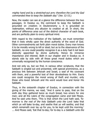 mighty hand and by a stretched-out arm; therefore the Lord thy God
commanded thee to keep the Sabbath day." (Ver. 12-15.)
Now, the reader can see at a glance the difference between the two
passages. In Exodus xx, the command to keep the Sabbath is
grounded on creation; in Deuteronomy v, it is grounded on
redemption, without any allusion to creation at all. In short, the
points of difference arise out of the distinct character of each book,
and are perfectly plain to every spiritual mind.
With regard to the institution of the Sabbath, we must remember
that it rests wholly upon the direct authority of the word of God.
Other commandments set forth plain moral duties. Every man knows
it to be morally wrong to kill or steal; but as to the observance of the
Sabbath, no one could possibly recognize it as a duty had it not been
distinctly appointed by divine authority. Hence its immense
importance and interest. Both in our chapter and in Exodus xx. it
stands side by side with all those great moral duties which are
universally recognized by the human conscience.
And not only so, but we find, in various other scriptures, that the
Sabbath is singled out and presented, with special prominence, as a
precious link between Jehovah and Israel, a seal of His covenant
with them, and a powerful test of their devotedness to Him. Every
one could recognize the moral wrong of theft and murder; only
those who loved Jehovah and His word would love and honor His
Sabbath.
Thus, in the sixteenth chapter of Exodus, in connection with the
giving of the manna, we read, "And it came to pass, that on the
sixth day they gathered twice as much bread, two omers for one
man; and all the rulers of the congregation came and told Moses.
And he said unto them, 'This is that which the Lord hath said, To-
morrow is the rest of the holy Sabbath unto the Lord: bake that
which ye will bake to-day, and seethe that ye will seethe; and that
which remaineth over lay up for you, to be kept until the morning.'
... And Moses said, 'Eat that to-day; for to-day is a Sabbath unto the
 