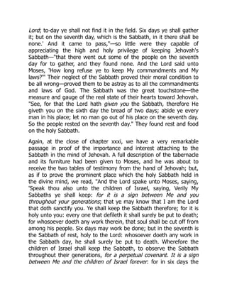 Lord; to-day ye shall not find it in the field. Six days ye shall gather
it; but on the seventh day, which is the Sabbath, in it there shall be
none.' And it came to pass,"—so little were they capable of
appreciating the high and holy privilege of keeping Jehovah's
Sabbath—"that there went out some of the people on the seventh
day for to gather, and they found none. And the Lord said unto
Moses, 'How long refuse ye to keep My commandments and My
laws?'" Their neglect of the Sabbath proved their moral condition to
be all wrong—proved them to be astray as to all the commandments
and laws of God. The Sabbath was the great touchstone—the
measure and gauge of the real state of their hearts toward Jehovah.
"See, for that the Lord hath given you the Sabbath, therefore He
giveth you on the sixth day the bread of two days; abide ye every
man in his place; let no man go out of his place on the seventh day.
So the people rested on the seventh day." They found rest and food
on the holy Sabbath.
Again, at the close of chapter xxxi, we have a very remarkable
passage in proof of the importance and interest attaching to the
Sabbath in the mind of Jehovah. A full description of the tabernacle
and its furniture had been given to Moses, and he was about to
receive the two tables of testimony from the hand of Jehovah; but,
as if to prove the prominent place which the holy Sabbath held in
the divine mind, we read, "And the Lord spake unto Moses, saying,
'Speak thou also unto the children of Israel, saying, Verily My
Sabbaths ye shall keep: for it is a sign between Me and you
throughout your generations; that ye may know that I am the Lord
that doth sanctify you. Ye shall keep the Sabbath therefore; for it is
holy unto you: every one that defileth it shall surely be put to death;
for whosoever doeth any work therein, that soul shall be cut off from
among his people. Six days may work be done; but in the seventh is
the Sabbath of rest, holy to the Lord: whosoever doeth any work in
the Sabbath day, he shall surely be put to death. Wherefore the
children of Israel shall keep the Sabbath, to observe the Sabbath
throughout their generations, for a perpetual covenant. It is a sign
between Me and the children of Israel forever: for in six days the
 