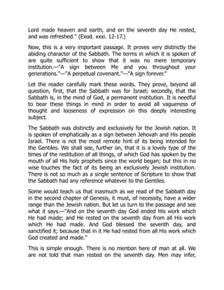 Lord made heaven and earth, and on the seventh day He rested,
and was refreshed." (Exod. xxxi. 12-17.)
Now, this is a very important passage. It proves very distinctly the
abiding character of the Sabbath. The terms in which it is spoken of
are quite sufficient to show that it was no mere temporary
institution.—"A sign between Me and you throughout your
generations."—"A perpetual covenant."—"A sign forever."
Let the reader carefully mark these words. They prove, beyond all
question, first, that the Sabbath was for Israel; secondly, that the
Sabbath is, in the mind of God, a permanent institution. It is needful
to bear these things in mind in order to avoid all vagueness of
thought and looseness of expression on this deeply interesting
subject.
The Sabbath was distinctly and exclusively for the Jewish nation. It
is spoken of emphatically as a sign between Jehovah and His people
Israel. There is not the most remote hint of its being intended for
the Gentiles. We shall see, further on, that it is a lovely type of the
times of the restitution of all things, of which God has spoken by the
mouth of all His holy prophets since the world began; but this in no
wise touches the fact of its being an exclusively Jewish institution.
There is not so much as a single sentence of Scripture to show that
the Sabbath had any reference whatever to the Gentiles.
Some would teach us that inasmuch as we read of the Sabbath day
in the second chapter of Genesis, it must, of necessity, have a wider
range than the Jewish nation. But let us turn to the passage and see
what it says.—"And on the seventh day God ended His work which
He had made; and He rested on the seventh day from all His work
which He had made. And God blessed the seventh day, and
sanctified it; because that in it He had rested from all His work which
God created and made."
This is simple enough. There is no mention here of man at all. We
are not told that man rested on the seventh day. Men may infer,
 