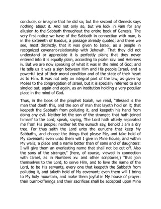 conclude, or imagine that he did so; but the second of Genesis says
nothing about it. And not only so, but we look in vain for any
allusion to the Sabbath throughout the entire book of Genesis. The
very first notice we have of the Sabbath in connection with man, is
in the sixteenth of Exodus, a passage already quoted; and there we
see, most distinctly, that it was given to Israel, as a people in
recognized covenant-relationship with Jehovah. That they did not
understand or appreciate it is perfectly plain; that they never
entered into it is equally plain, according to psalm xcv. and Hebrews
iv. But we are now speaking of what it was in the mind of God; and
He tells us it was a sign between Him and His people Israel, and a
powerful test of their moral condition and of the state of their heart
as to Him. It was not only an integral part of the law, as given by
Moses to the congregation of Israel, but it is specially referred to and
singled out, again and again, as an institution holding a very peculiar
place in the mind of God.
Thus, in the book of the prophet Isaiah, we read, "Blessed is the
man that doeth this, and the son of man that layeth hold on it; that
keepeth the Sabbath from polluting it, and keepeth his hand from
doing any evil. Neither let the son of the stranger, that hath joined
himself to the Lord, speak, saying, The Lord hath utterly separated
me from His people; neither let the eunuch say, Behold I am a dry
tree. For thus saith the Lord unto the eunuchs that keep My
Sabbaths, and choose the things that please Me, and take hold of
My covenant; even unto them will I give in Mine house, and within
My walls, a place and a name better than of sons and of daughters:
I will give them an everlasting name that shall not be cut off. Also
the sons of the stranger," (here, of course, viewed in connection
with Israel, as in Numbers xv. and other scriptures,) "that join
themselves to the Lord, to serve Him, and to love the name of the
Lord, to be His servants, every one that keepeth the Sabbath from
polluting it, and taketh hold of My covenant; even them will I bring
to My holy mountain, and make them joyful in My house of prayer:
their burnt-offerings and their sacrifices shall be accepted upon Mine
 