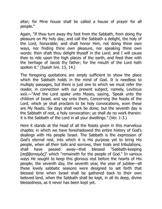altar; for Mine house shall be called a house of prayer for all
people."
Again, "If thou turn away thy foot from the Sabbath, from doing thy
pleasure on My holy day; and call the Sabbath a delight, the holy of
the Lord, honorable; and shalt honor Him, not doing thine own
ways, nor finding thine own pleasure, nor speaking thine own
words: then shalt thou delight thyself in the Lord; and I will cause
thee to ride upon the high places of the earth, and feed thee with
the heritage of Jacob thy father; for the mouth of the Lord hath
spoken it." (Isaiah lviii. 13, 14.)
The foregoing quotations are amply sufficient to show the place
which the Sabbath holds in the mind of God. It is needless to
multiply passages, but there is just one to which we must refer the
reader, in connection with our present subject, namely, Leviticus
xxiii.—"And the Lord spake unto Moses, saying, 'Speak unto the
children of Israel, and say unto them, Concerning the feasts of the
Lord, which ye shall proclaim to be holy convocations, even these
are My feasts. Six days shall work be done; but the seventh day is
the Sabbath of rest, a holy convocation; ye shall do no work therein:
it is the Sabbath of the Lord in all your dwellings." (Ver. 1-3.)
Here it stands at the head of all the feasts given in this marvelous
chapter, in which we have foreshadowed the entire history of God's
dealings with His people Israel. The Sabbath is the expression of
God's eternal rest, into which it is His purpose yet to bring His
people, when all their toils and sorrows, their trials and tribulations,
shall have passed away—that blessed "Sabbath-keeping
[σαββατισμός]" which "remaineth for the people of God." In various
ways He sought to keep this glorious rest before the hearts of His
people; the seventh day, the seventh year, the year of jubilee—all
these lovely sabbatic seasons were designed to set forth that
blessed time when Israel shall be gathered back to their own
beloved land, when the Sabbath shall be kept, in all its deep, divine
blessedness, as it never has been kept yet.
 