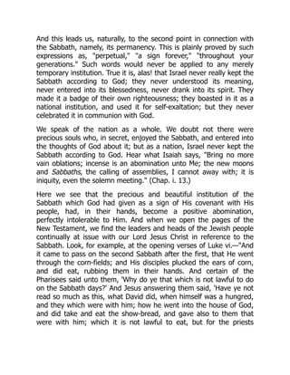 And this leads us, naturally, to the second point in connection with
the Sabbath, namely, its permanency. This is plainly proved by such
expressions as, "perpetual," "a sign forever," "throughout your
generations." Such words would never be applied to any merely
temporary institution. True it is, alas! that Israel never really kept the
Sabbath according to God; they never understood its meaning,
never entered into its blessedness, never drank into its spirit. They
made it a badge of their own righteousness; they boasted in it as a
national institution, and used it for self-exaltation; but they never
celebrated it in communion with God.
We speak of the nation as a whole. We doubt not there were
precious souls who, in secret, enjoyed the Sabbath, and entered into
the thoughts of God about it; but as a nation, Israel never kept the
Sabbath according to God. Hear what Isaiah says, "Bring no more
vain oblations; incense is an abomination unto Me; the new moons
and Sabbaths, the calling of assemblies, I cannot away with; it is
iniquity, even the solemn meeting." (Chap. i. 13.)
Here we see that the precious and beautiful institution of the
Sabbath which God had given as a sign of His covenant with His
people, had, in their hands, become a positive abomination,
perfectly intolerable to Him. And when we open the pages of the
New Testament, we find the leaders and heads of the Jewish people
continually at issue with our Lord Jesus Christ in reference to the
Sabbath. Look, for example, at the opening verses of Luke vi.—"And
it came to pass on the second Sabbath after the first, that He went
through the corn-fields; and His disciples plucked the ears of corn,
and did eat, rubbing them in their hands. And certain of the
Pharisees said unto them, 'Why do ye that which is not lawful to do
on the Sabbath days?' And Jesus answering them said, 'Have ye not
read so much as this, what David did, when himself was a hungred,
and they which were with him; how he went into the house of God,
and did take and eat the show-bread, and gave also to them that
were with him; which it is not lawful to eat, but for the priests
 