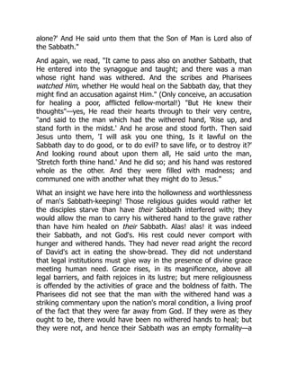 alone?' And He said unto them that the Son of Man is Lord also of
the Sabbath."
And again, we read, "It came to pass also on another Sabbath, that
He entered into the synagogue and taught; and there was a man
whose right hand was withered. And the scribes and Pharisees
watched Him, whether He would heal on the Sabbath day, that they
might find an accusation against Him." (Only conceive, an accusation
for healing a poor, afflicted fellow-mortal!) "But He knew their
thoughts"—yes, He read their hearts through to their very centre,
"and said to the man which had the withered hand, 'Rise up, and
stand forth in the midst.' And he arose and stood forth. Then said
Jesus unto them, 'I will ask you one thing, Is it lawful on the
Sabbath day to do good, or to do evil? to save life, or to destroy it?'
And looking round about upon them all, He said unto the man,
'Stretch forth thine hand.' And he did so; and his hand was restored
whole as the other. And they were filled with madness; and
communed one with another what they might do to Jesus."
What an insight we have here into the hollowness and worthlessness
of man's Sabbath-keeping! Those religious guides would rather let
the disciples starve than have their Sabbath interfered with; they
would allow the man to carry his withered hand to the grave rather
than have him healed on their Sabbath. Alas! alas! it was indeed
their Sabbath, and not God's. His rest could never comport with
hunger and withered hands. They had never read aright the record
of David's act in eating the show-bread. They did not understand
that legal institutions must give way in the presence of divine grace
meeting human need. Grace rises, in its magnificence, above all
legal barriers, and faith rejoices in its lustre; but mere religiousness
is offended by the activities of grace and the boldness of faith. The
Pharisees did not see that the man with the withered hand was a
striking commentary upon the nation's moral condition, a living proof
of the fact that they were far away from God. If they were as they
ought to be, there would have been no withered hands to heal; but
they were not, and hence their Sabbath was an empty formality—a
 