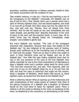 powerless, worthless ordinance—a hideous anomaly, hateful to God,
and utterly inconsistent with the condition of man.
Take another instance, in Luke xiii.—"And He was teaching in one of
the synagogues on the Sabbath." (Assuredly, the Sabbath was no
day of rest to Him.) "And, behold, there was a woman which had a
spirit of infirmity eighteen years, and was bowed together, and could
in no wise lift up herself. And when Jesus saw her, He called her to
Him, and said unto her, 'Woman, thou art loosed from thine
infirmity.' And He laid His hands on her, and immediately she was
made straight, and glorified God." Beautiful illustration of the work
of grace in the soul, and the practical result, in every case. All on
whom Christ lays His blessed hands are "immediately made
straight," and enabled to glorify God.
But man's Sabbath was touched. "The ruler of the synagogue
answered with indignation, because that Jesus had healed on the
Sabbath day." He was indignant at the gracious work of healing,
though quite indifferent as to the humiliating case of infirmity; and
he "said unto the people, 'There are six days in which men ought to
work: in them therefore come and be healed, and not on the
Sabbath day.'" How little this poor hollow religionist knew that he
was in the very presence of the Lord of the true Sabbath! How
utterly insensible he was to the moral inconsistency of attempting to
keep a Sabbath while man's condition called aloud for divine work!
"The Lord then answered him, and said, 'Thou hypocrite, doth not
each one of you on the Sabbath loose his ox or his ass from the
stall, and lead him away to watering? And ought not this woman,
being a daughter of Abraham, whom Satan hath bound, lo, these
eighteen years, be loosed from this bond on the Sabbath day?'"
What a withering rebuke! What an opening up of the hollowness and
utter wretchedness of their whole system of Judaism! Only think of
the glaring incongruity of a Sabbath and a daughter of Abraham
bound by the cruel hand of Satan for eighteen years! There is
nothing in all this world so blinding to the mind, so hardening to the
heart, so deadening to the conscience, so demoralizing to the whole
 