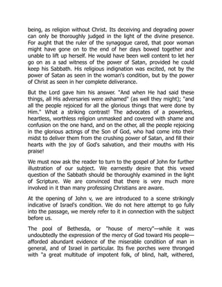 being, as religion without Christ. Its deceiving and degrading power
can only be thoroughly judged in the light of the divine presence.
For aught that the ruler of the synagogue cared, that poor woman
might have gone on to the end of her days bowed together and
unable to lift up herself. He would have been well content to let her
go on as a sad witness of the power of Satan, provided he could
keep his Sabbath. His religious indignation was excited, not by the
power of Satan as seen in the woman's condition, but by the power
of Christ as seen in her complete deliverance.
But the Lord gave him his answer. "And when He had said these
things, all His adversaries were ashamed" (as well they might); "and
all the people rejoiced for all the glorious things that were done by
Him." What a striking contrast! The advocates of a powerless,
heartless, worthless religion unmasked and covered with shame and
confusion on the one hand, and on the other, all the people rejoicing
in the glorious actings of the Son of God, who had come into their
midst to deliver them from the crushing power of Satan, and fill their
hearts with the joy of God's salvation, and their mouths with His
praise!
We must now ask the reader to turn to the gospel of John for further
illustration of our subject. We earnestly desire that this vexed
question of the Sabbath should be thoroughly examined in the light
of Scripture. We are convinced that there is very much more
involved in it than many professing Christians are aware.
At the opening of John v, we are introduced to a scene strikingly
indicative of Israel's condition. We do not here attempt to go fully
into the passage, we merely refer to it in connection with the subject
before us.
The pool of Bethesda, or "house of mercy"—while it was
undoubtedly the expression of the mercy of God toward His people—
afforded abundant evidence of the miserable condition of man in
general, and of Israel in particular. Its five porches were thronged
with "a great multitude of impotent folk, of blind, halt, withered,
 